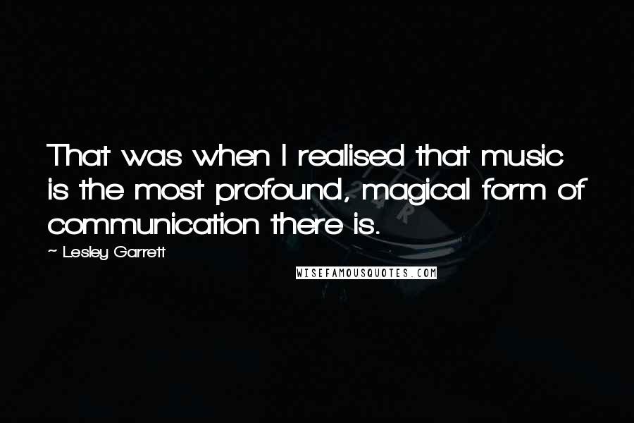 Lesley Garrett Quotes: That was when I realised that music is the most profound, magical form of communication there is.