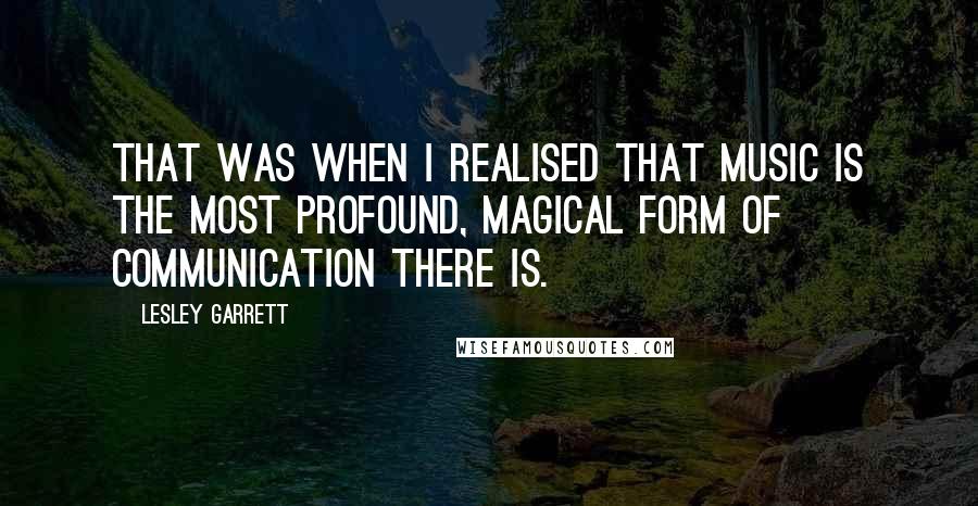 Lesley Garrett Quotes: That was when I realised that music is the most profound, magical form of communication there is.