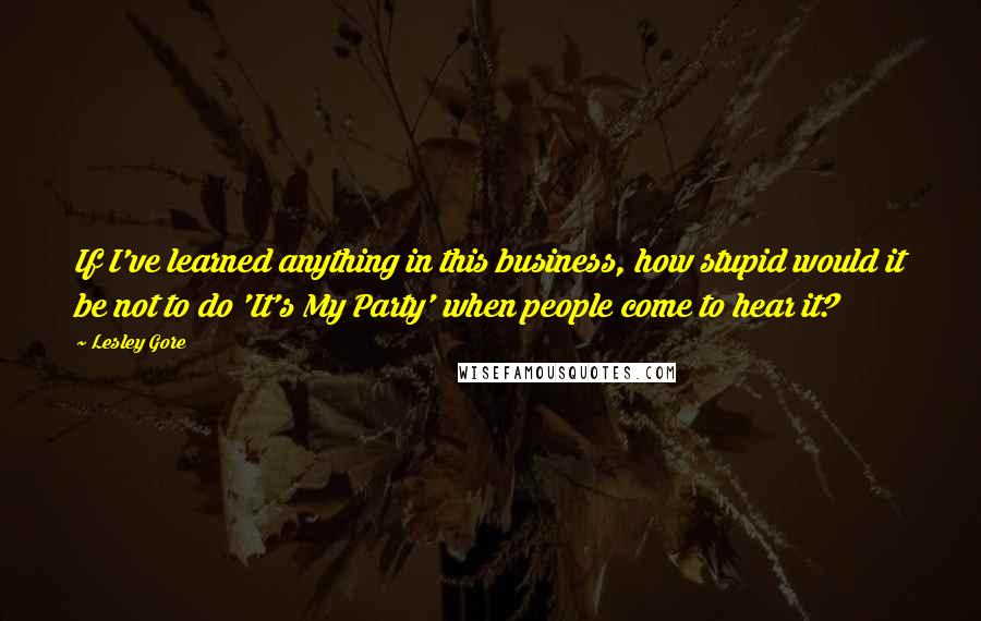 Lesley Gore Quotes: If I've learned anything in this business, how stupid would it be not to do 'It's My Party' when people come to hear it?