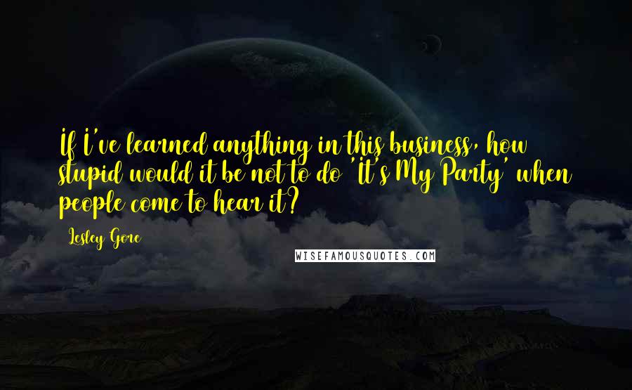 Lesley Gore Quotes: If I've learned anything in this business, how stupid would it be not to do 'It's My Party' when people come to hear it?