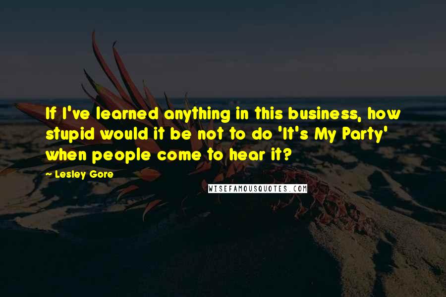 Lesley Gore Quotes: If I've learned anything in this business, how stupid would it be not to do 'It's My Party' when people come to hear it?