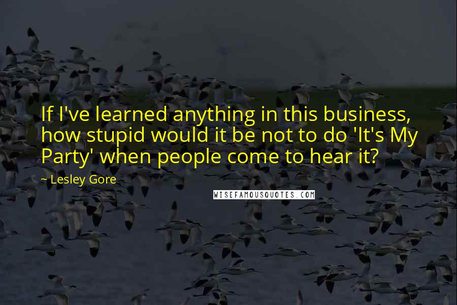 Lesley Gore Quotes: If I've learned anything in this business, how stupid would it be not to do 'It's My Party' when people come to hear it?