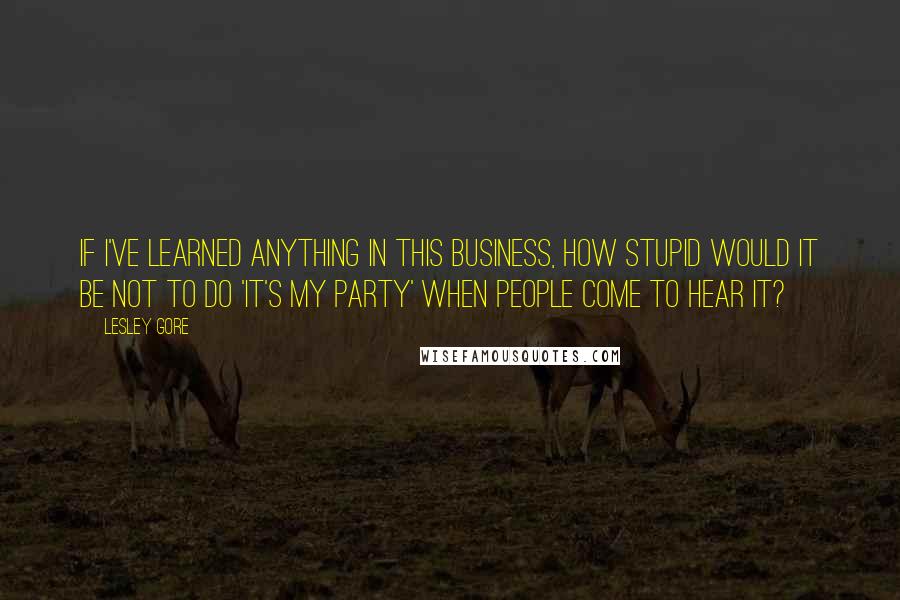 Lesley Gore Quotes: If I've learned anything in this business, how stupid would it be not to do 'It's My Party' when people come to hear it?