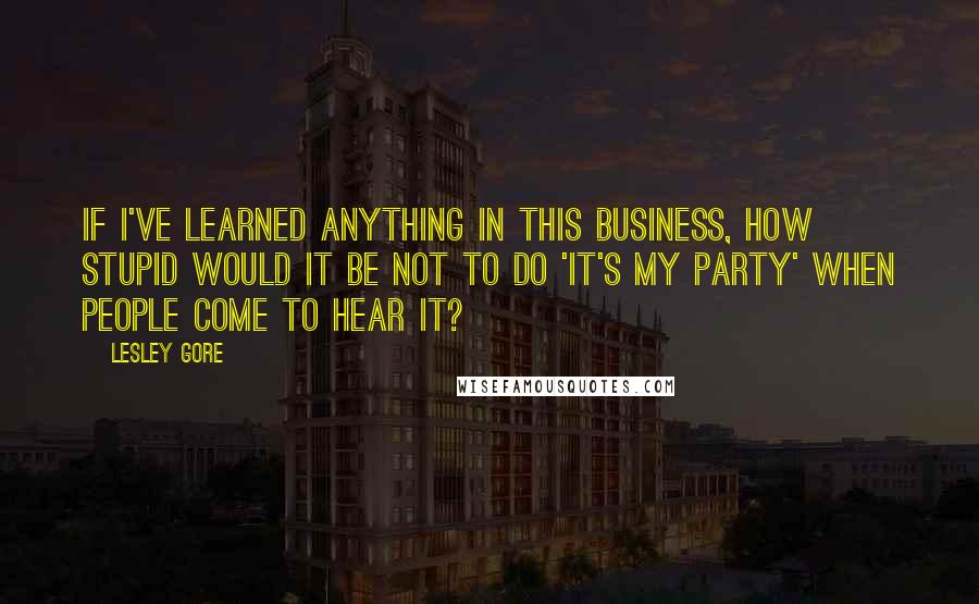 Lesley Gore Quotes: If I've learned anything in this business, how stupid would it be not to do 'It's My Party' when people come to hear it?