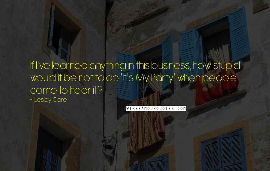 Lesley Gore Quotes: If I've learned anything in this business, how stupid would it be not to do 'It's My Party' when people come to hear it?