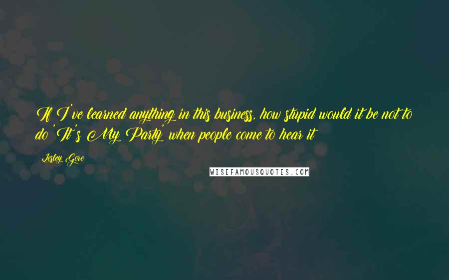 Lesley Gore Quotes: If I've learned anything in this business, how stupid would it be not to do 'It's My Party' when people come to hear it?