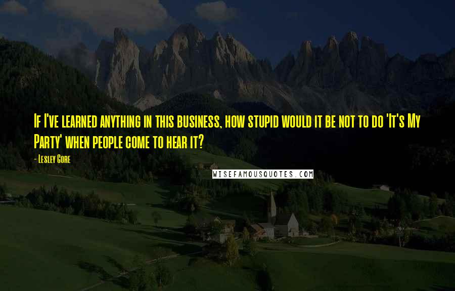 Lesley Gore Quotes: If I've learned anything in this business, how stupid would it be not to do 'It's My Party' when people come to hear it?