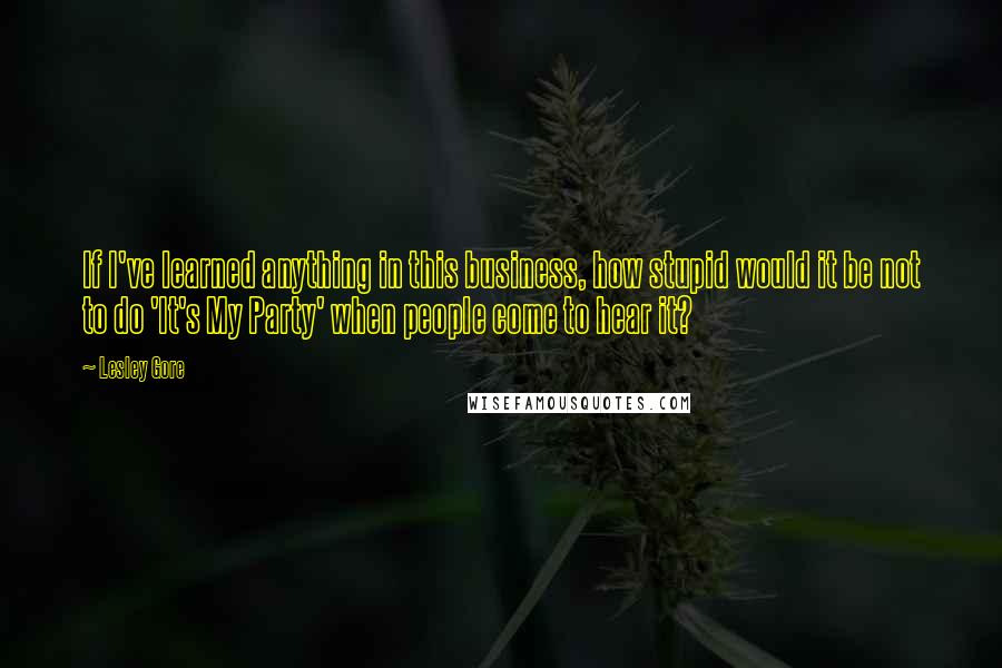 Lesley Gore Quotes: If I've learned anything in this business, how stupid would it be not to do 'It's My Party' when people come to hear it?