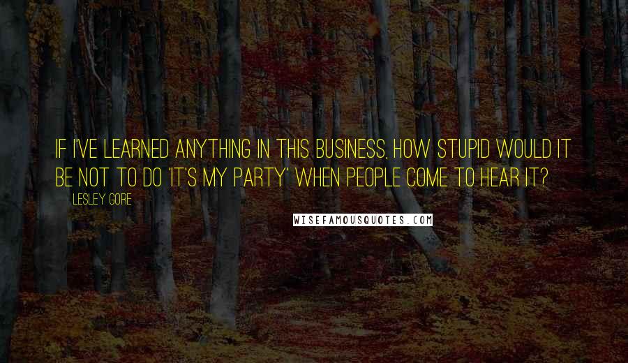 Lesley Gore Quotes: If I've learned anything in this business, how stupid would it be not to do 'It's My Party' when people come to hear it?