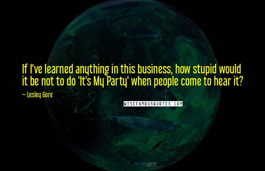 Lesley Gore Quotes: If I've learned anything in this business, how stupid would it be not to do 'It's My Party' when people come to hear it?