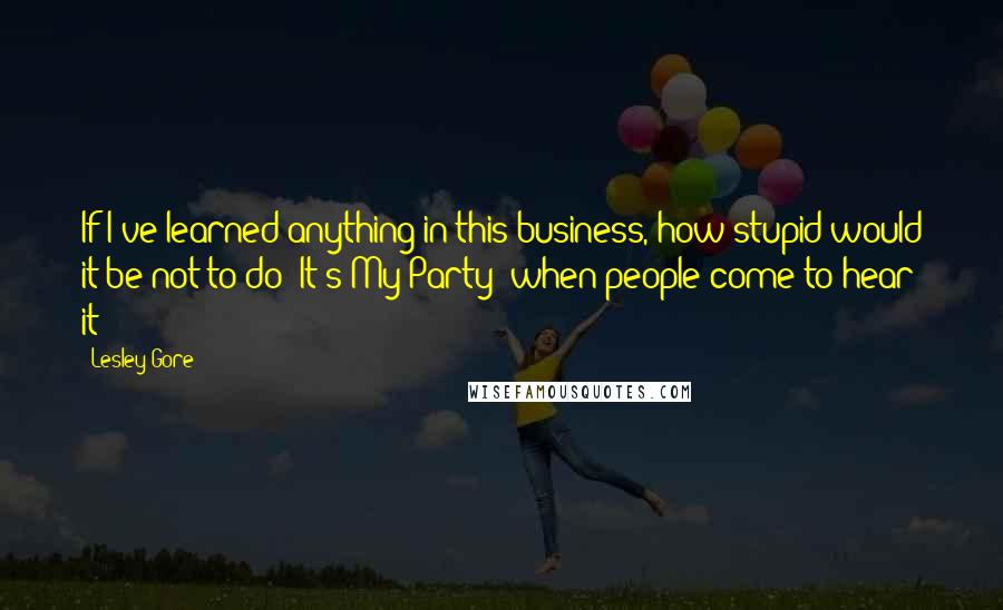Lesley Gore Quotes: If I've learned anything in this business, how stupid would it be not to do 'It's My Party' when people come to hear it?