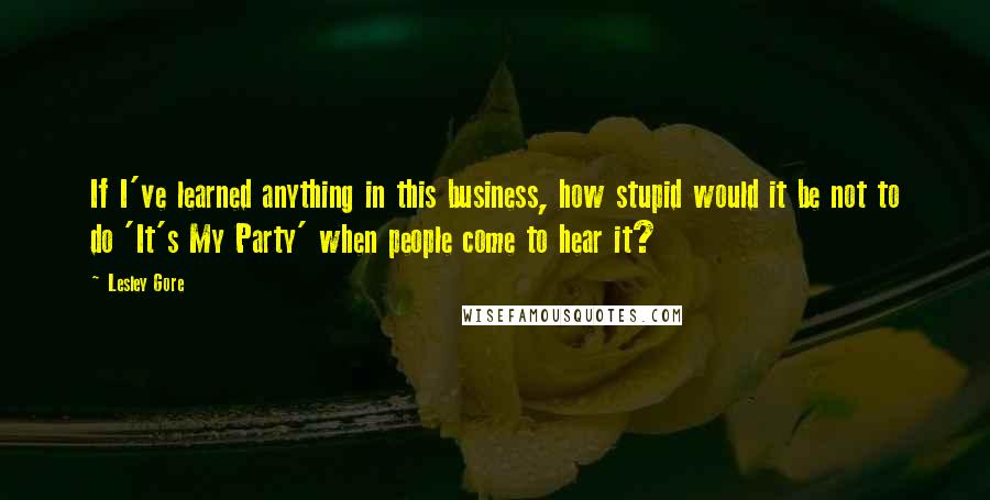 Lesley Gore Quotes: If I've learned anything in this business, how stupid would it be not to do 'It's My Party' when people come to hear it?