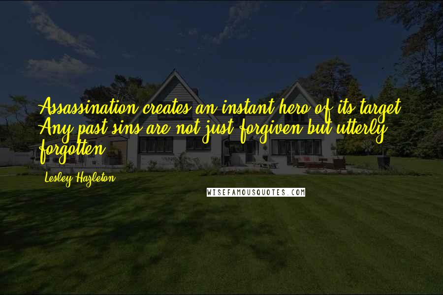 Lesley Hazleton Quotes: Assassination creates an instant hero of its target. Any past sins are not just forgiven but utterly forgotten.