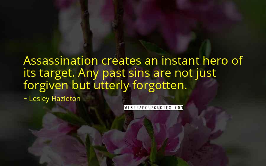 Lesley Hazleton Quotes: Assassination creates an instant hero of its target. Any past sins are not just forgiven but utterly forgotten.