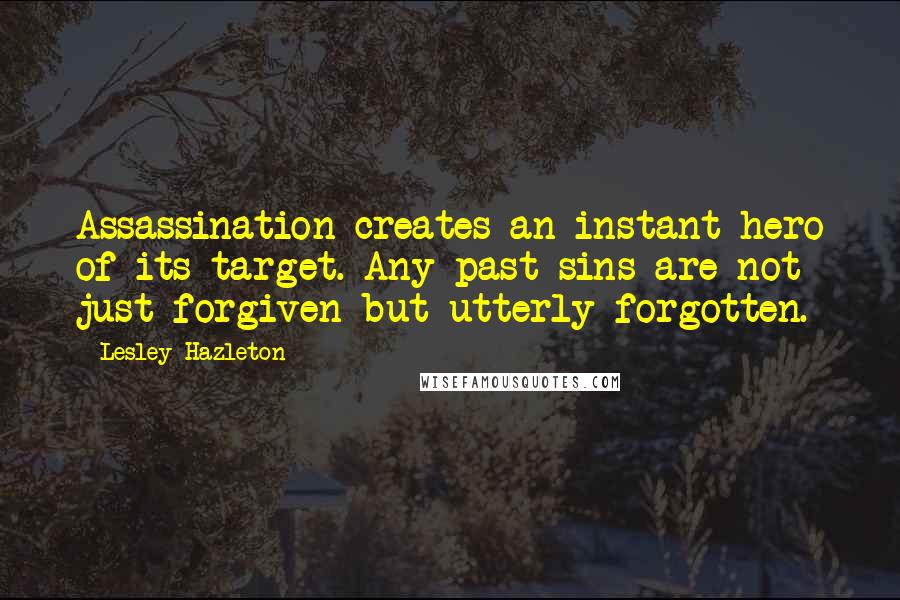 Lesley Hazleton Quotes: Assassination creates an instant hero of its target. Any past sins are not just forgiven but utterly forgotten.