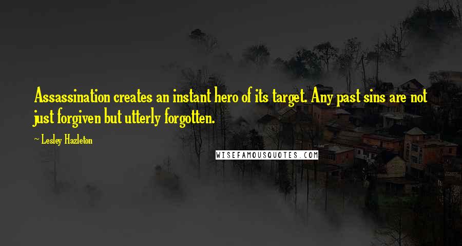 Lesley Hazleton Quotes: Assassination creates an instant hero of its target. Any past sins are not just forgiven but utterly forgotten.