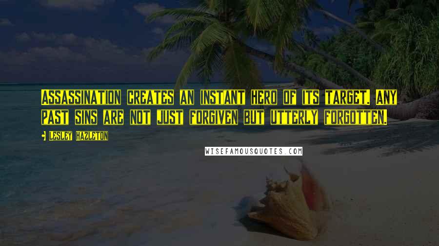 Lesley Hazleton Quotes: Assassination creates an instant hero of its target. Any past sins are not just forgiven but utterly forgotten.