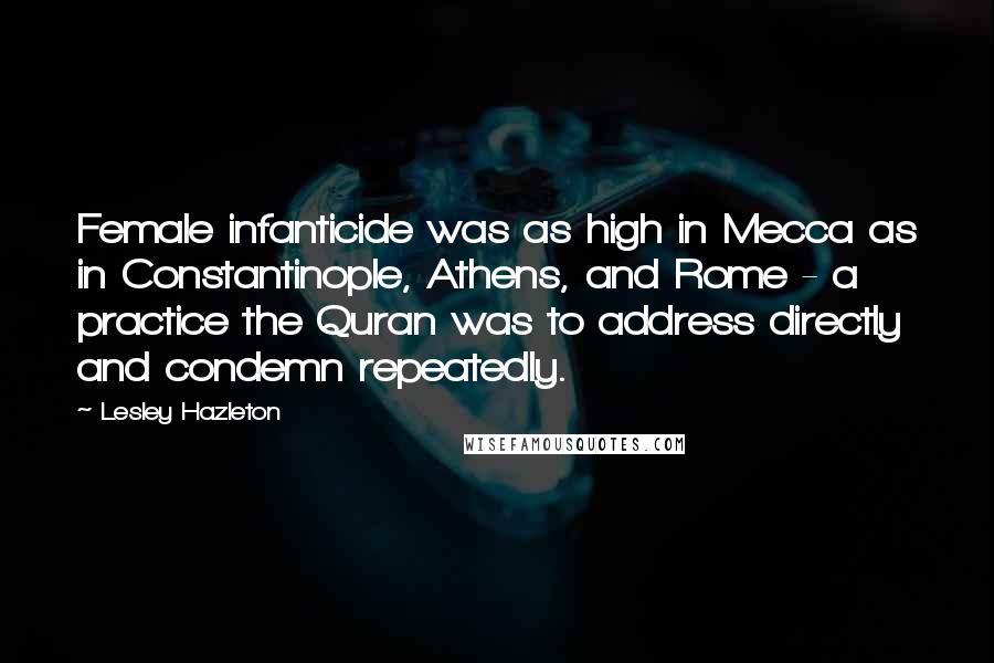 Lesley Hazleton Quotes: Female infanticide was as high in Mecca as in Constantinople, Athens, and Rome - a practice the Quran was to address directly and condemn repeatedly.