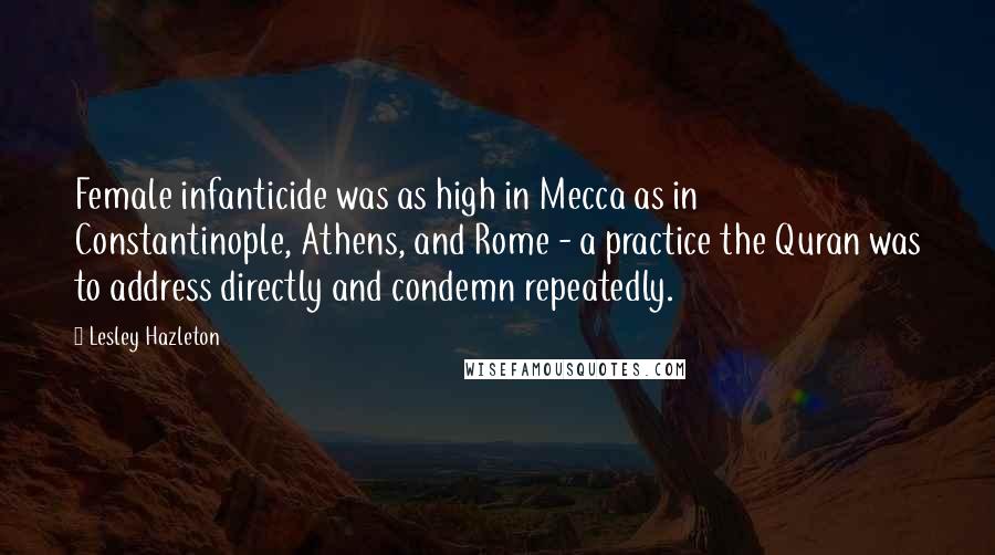 Lesley Hazleton Quotes: Female infanticide was as high in Mecca as in Constantinople, Athens, and Rome - a practice the Quran was to address directly and condemn repeatedly.