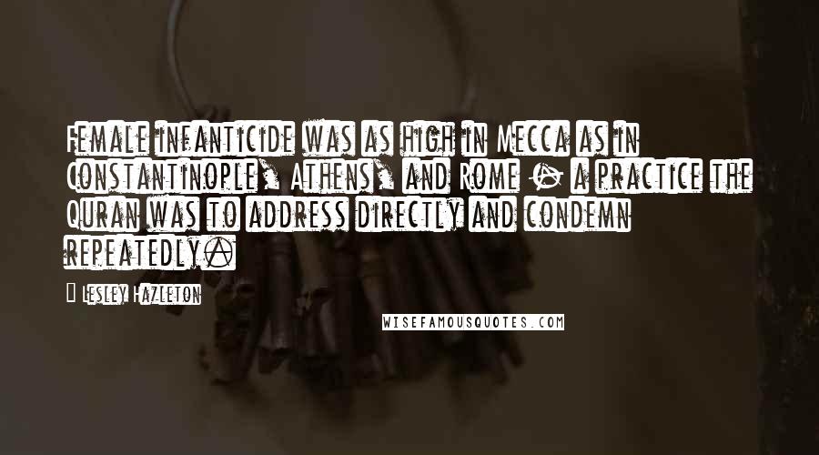 Lesley Hazleton Quotes: Female infanticide was as high in Mecca as in Constantinople, Athens, and Rome - a practice the Quran was to address directly and condemn repeatedly.