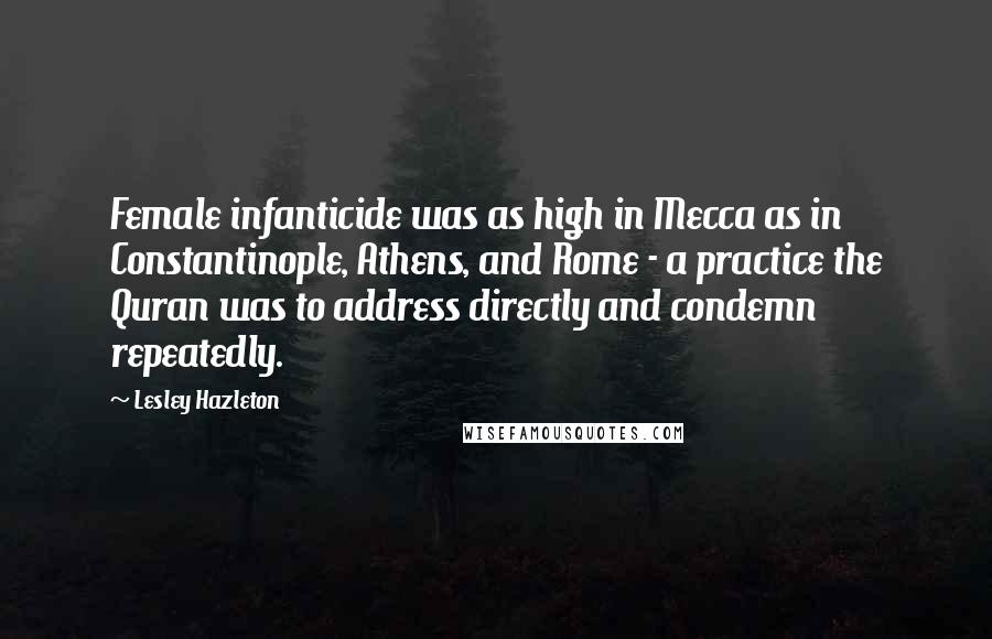 Lesley Hazleton Quotes: Female infanticide was as high in Mecca as in Constantinople, Athens, and Rome - a practice the Quran was to address directly and condemn repeatedly.