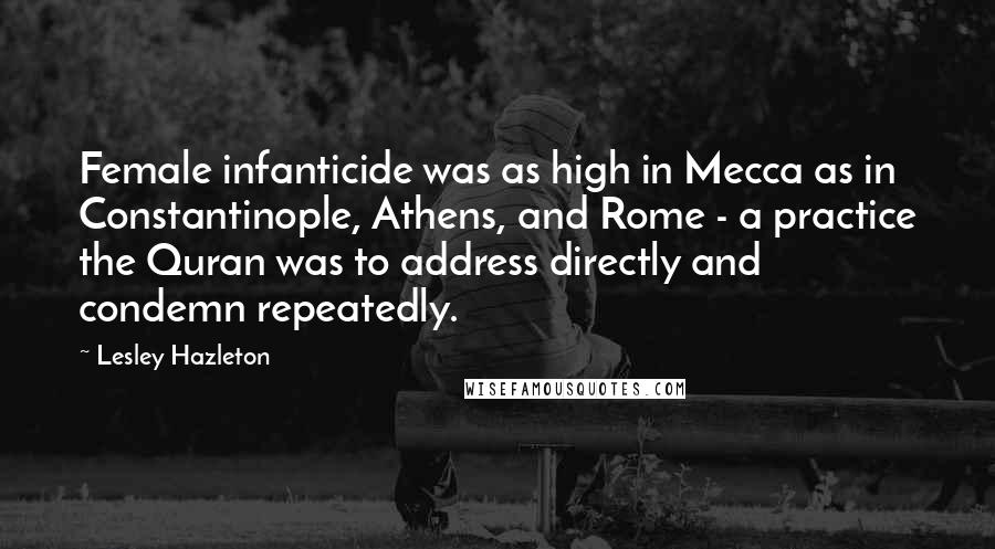 Lesley Hazleton Quotes: Female infanticide was as high in Mecca as in Constantinople, Athens, and Rome - a practice the Quran was to address directly and condemn repeatedly.