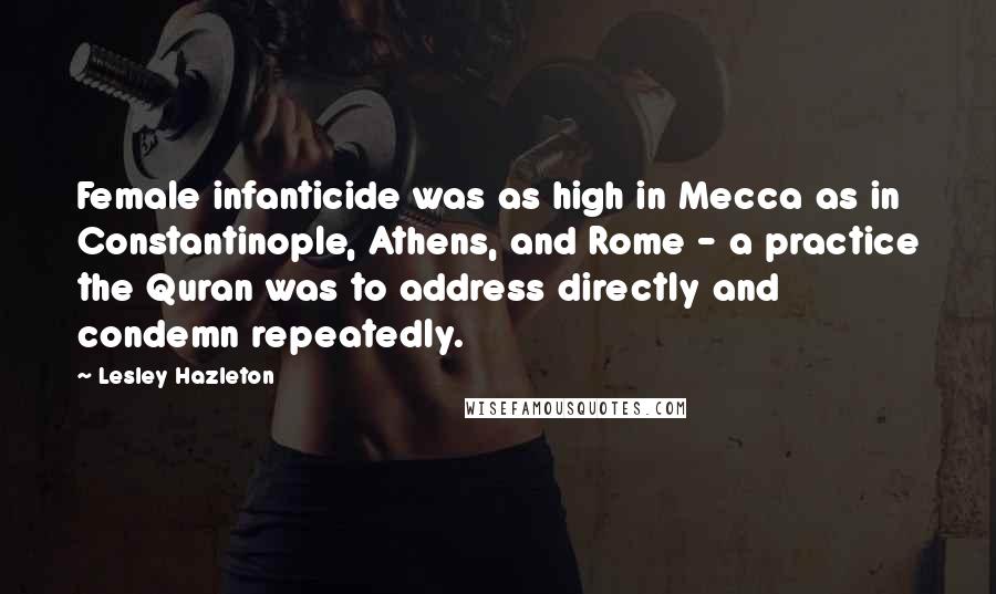 Lesley Hazleton Quotes: Female infanticide was as high in Mecca as in Constantinople, Athens, and Rome - a practice the Quran was to address directly and condemn repeatedly.