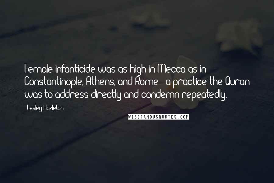 Lesley Hazleton Quotes: Female infanticide was as high in Mecca as in Constantinople, Athens, and Rome - a practice the Quran was to address directly and condemn repeatedly.