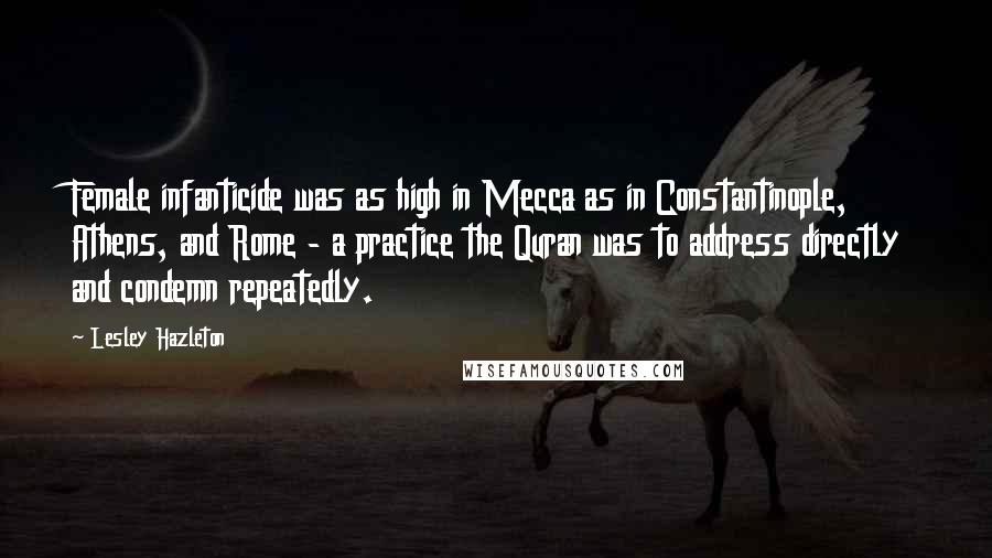 Lesley Hazleton Quotes: Female infanticide was as high in Mecca as in Constantinople, Athens, and Rome - a practice the Quran was to address directly and condemn repeatedly.