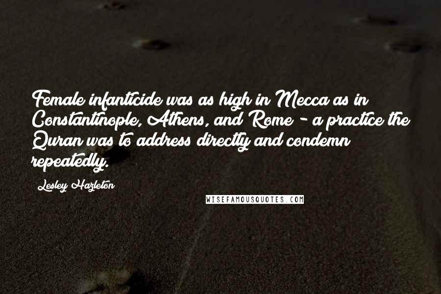 Lesley Hazleton Quotes: Female infanticide was as high in Mecca as in Constantinople, Athens, and Rome - a practice the Quran was to address directly and condemn repeatedly.