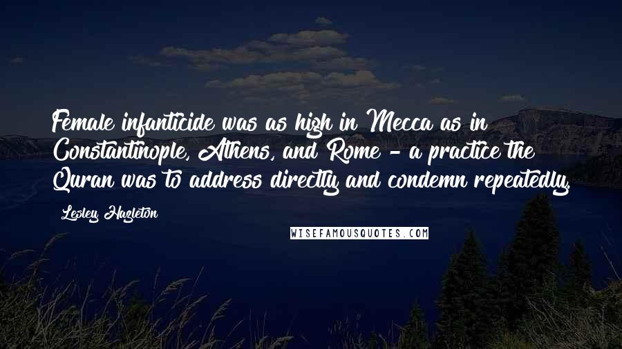 Lesley Hazleton Quotes: Female infanticide was as high in Mecca as in Constantinople, Athens, and Rome - a practice the Quran was to address directly and condemn repeatedly.