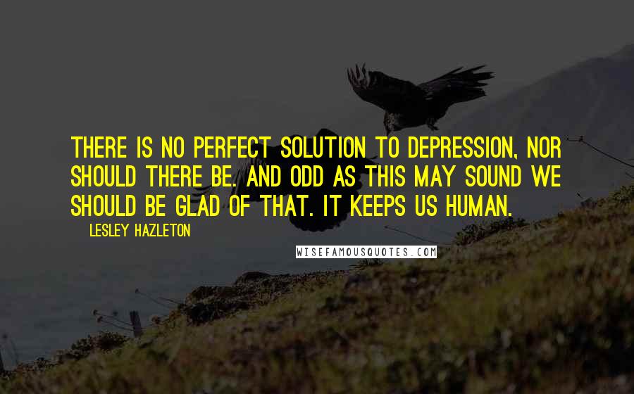 Lesley Hazleton Quotes: There is no perfect solution to depression, nor should there be. And odd as this may sound we should be glad of that. It keeps us human.