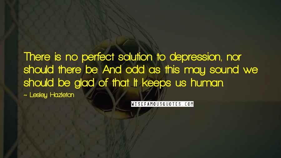 Lesley Hazleton Quotes: There is no perfect solution to depression, nor should there be. And odd as this may sound we should be glad of that. It keeps us human.