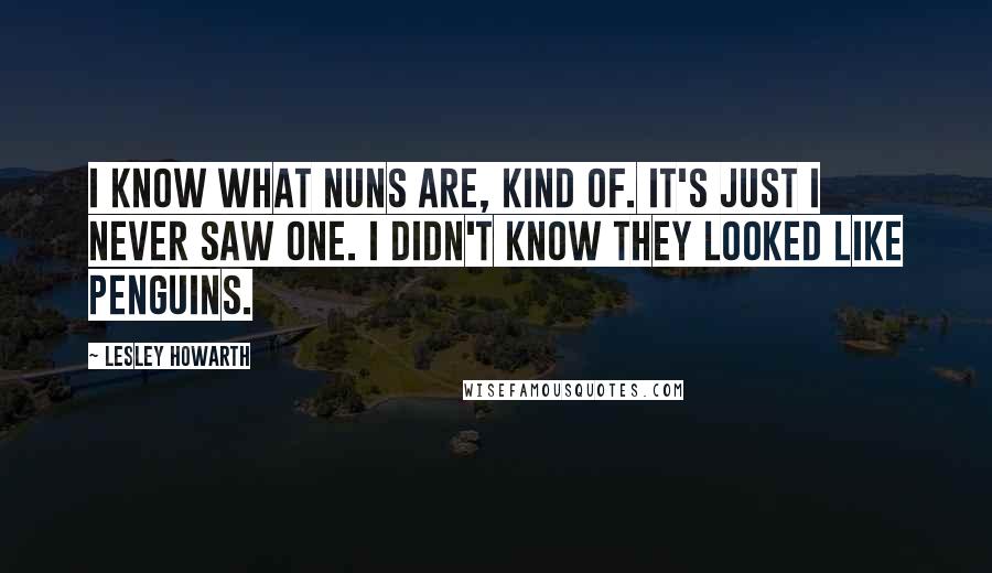 Lesley Howarth Quotes: I know what nuns are, kind of. It's just I never saw one. I didn't know they looked like penguins.