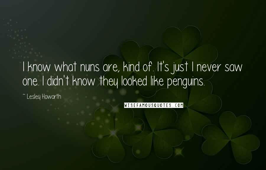 Lesley Howarth Quotes: I know what nuns are, kind of. It's just I never saw one. I didn't know they looked like penguins.