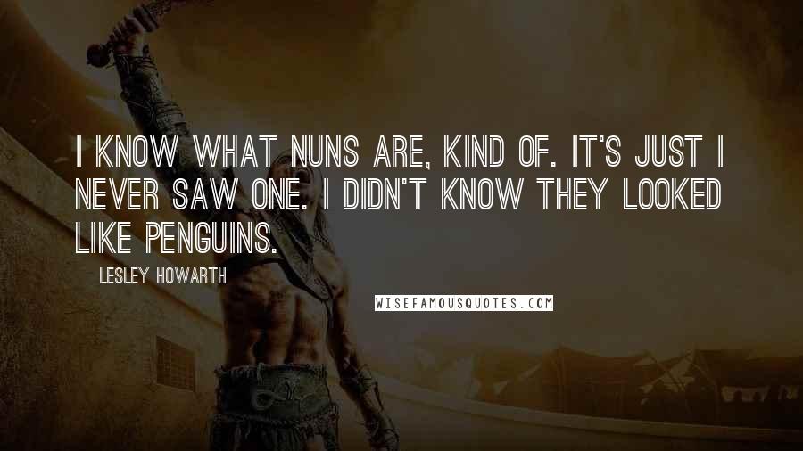 Lesley Howarth Quotes: I know what nuns are, kind of. It's just I never saw one. I didn't know they looked like penguins.