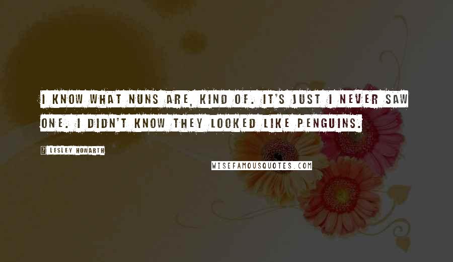 Lesley Howarth Quotes: I know what nuns are, kind of. It's just I never saw one. I didn't know they looked like penguins.