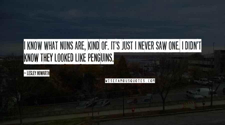 Lesley Howarth Quotes: I know what nuns are, kind of. It's just I never saw one. I didn't know they looked like penguins.