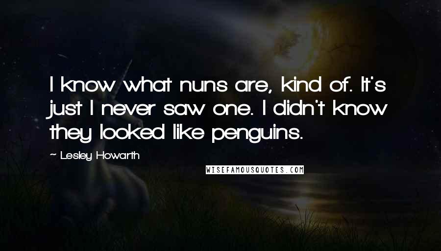 Lesley Howarth Quotes: I know what nuns are, kind of. It's just I never saw one. I didn't know they looked like penguins.