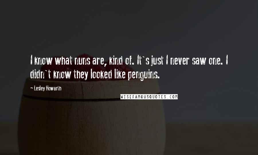 Lesley Howarth Quotes: I know what nuns are, kind of. It's just I never saw one. I didn't know they looked like penguins.