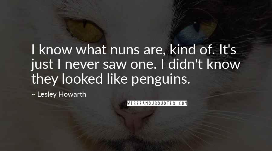 Lesley Howarth Quotes: I know what nuns are, kind of. It's just I never saw one. I didn't know they looked like penguins.