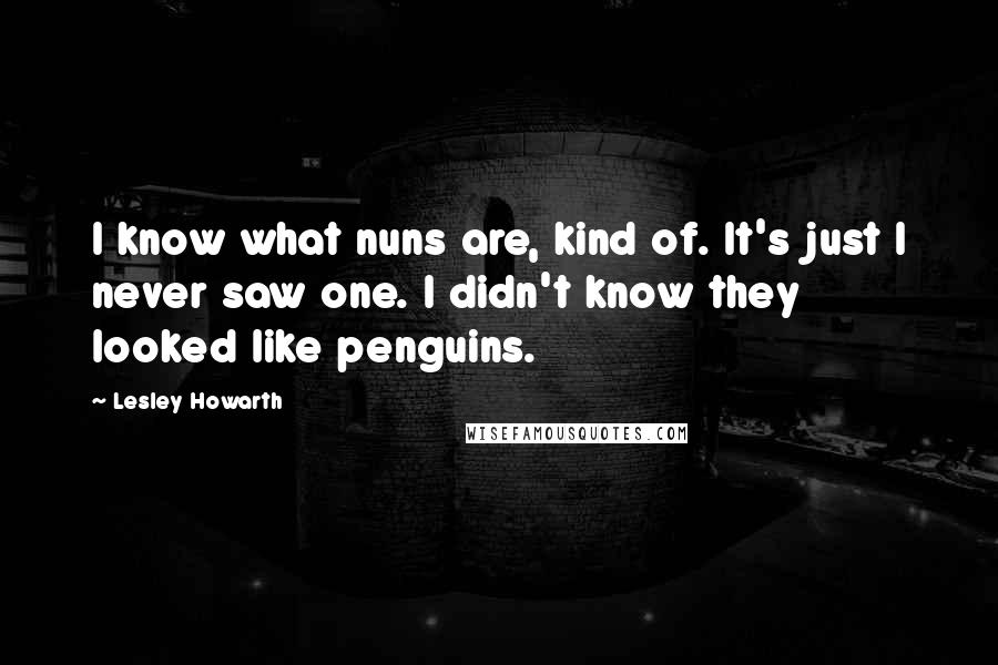 Lesley Howarth Quotes: I know what nuns are, kind of. It's just I never saw one. I didn't know they looked like penguins.