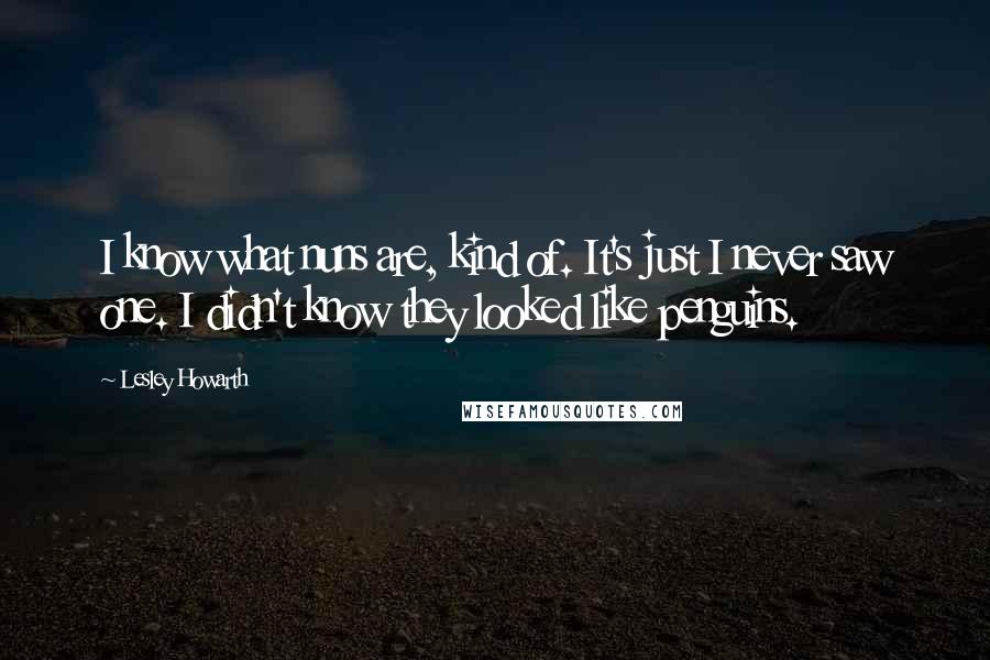 Lesley Howarth Quotes: I know what nuns are, kind of. It's just I never saw one. I didn't know they looked like penguins.