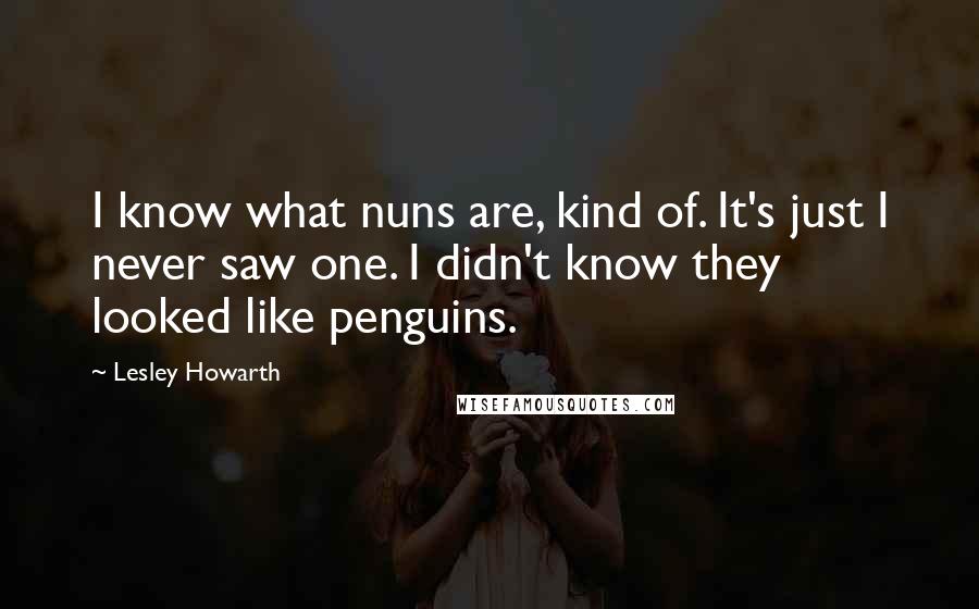 Lesley Howarth Quotes: I know what nuns are, kind of. It's just I never saw one. I didn't know they looked like penguins.