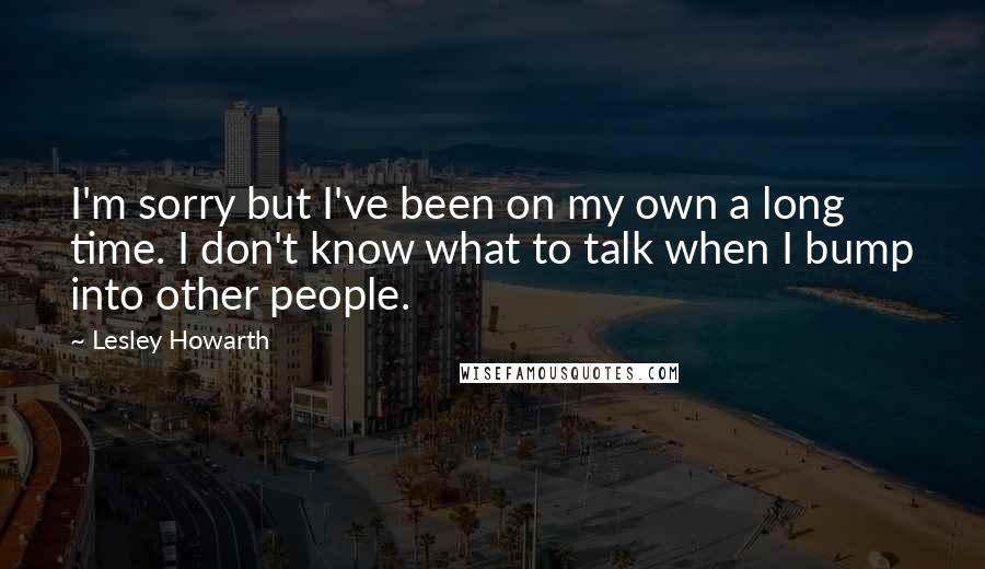 Lesley Howarth Quotes: I'm sorry but I've been on my own a long time. I don't know what to talk when I bump into other people.