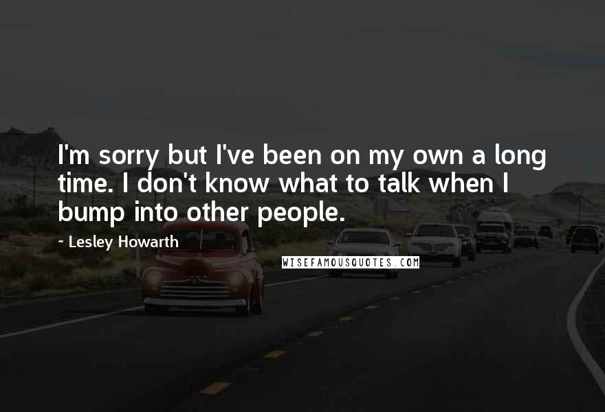 Lesley Howarth Quotes: I'm sorry but I've been on my own a long time. I don't know what to talk when I bump into other people.