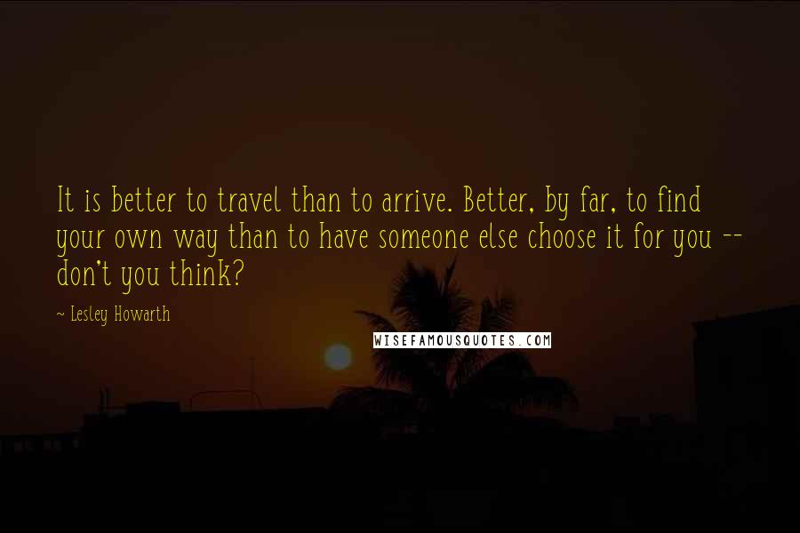 Lesley Howarth Quotes: It is better to travel than to arrive. Better, by far, to find your own way than to have someone else choose it for you -- don't you think?