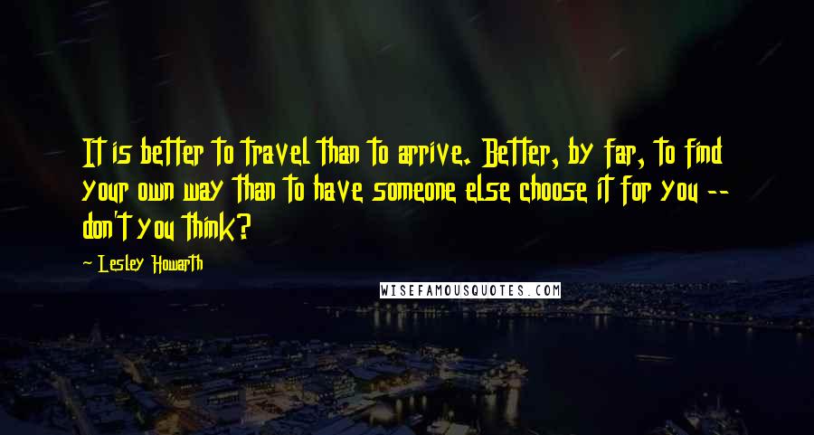 Lesley Howarth Quotes: It is better to travel than to arrive. Better, by far, to find your own way than to have someone else choose it for you -- don't you think?