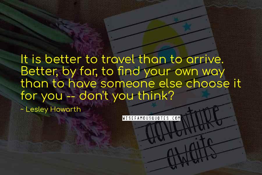 Lesley Howarth Quotes: It is better to travel than to arrive. Better, by far, to find your own way than to have someone else choose it for you -- don't you think?