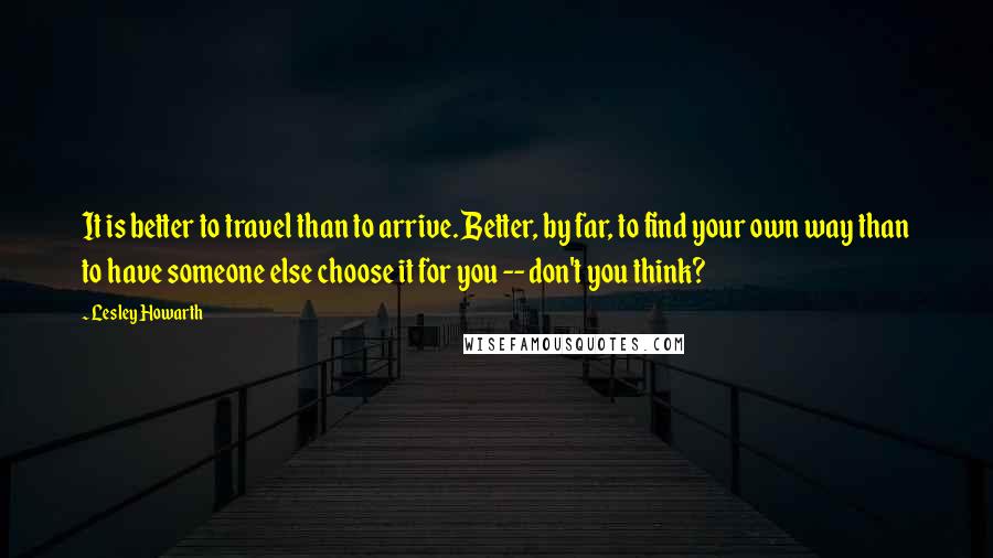 Lesley Howarth Quotes: It is better to travel than to arrive. Better, by far, to find your own way than to have someone else choose it for you -- don't you think?